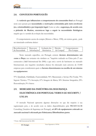 2.8.        CONTEXTO PORTUGUÊS

       As variáveis que influenciam o comportamento do consumidor final em Portugal
neste caso passam por necessidades e motivações estimuladas pelo meio envolvente
(ex.: criminalidade) e por imposição legal. Como se sabe a segurança, de acordo com
a pirâmide de Maslow, encontra-se logo a seguir às necessidades fisiológicas
naquilo que é o sentido da evolução das necessidades.

       O comportamento acerca da compra (Mowen e Minor, 1998), em termos gerais, pode
ser sintetizado conforme abaixo:

Reconhecimento               Busca por     Avaliação das         Decisão     Comportamento
da Necessidade               Informações    Alternativas         de Compra     Pós-Compra

            Neste mercado específico, em Portugal, existem factores determinantes tais
como o Preço, nos restantes são similares ao 14inquérito realizado na China pelo 2º ano
consecutivo (A&S International Set 2006) e que está a servir de barómetro no mercado
Internacional, este inquérito (resultados abaixo) foi efectuado num universo de 15.000
empresas para considerarem quais os factores determinantes na escolha de um sistema
ou equipamento:

97% Qualidade, Fiabilidade, Funcionalidade; 94% Manutenção e Serviço Pós-Venda; 79%
Suporte Técnico; 77% Inovação; 67% Imagem da Marca; 58% Sistemas Integrados; 29%
Personalização; 9% Outros

2.9.        MERCADO DA INDÚSTRIA DA SEGURANÇA
            ELECTRÓNICA EM PORTUGAL VERSUS GE SECURITY /
            UTC-FS

       O mercado Nacional apresenta algumas distorções no que diz respeito á sua
segmentação pois, e de acordo com os dados disponibilizados pela PREMIVALOR
Consulting (Anuários da Segurança em Portugal), só 26% do equipamento colocado no
mercado nacional é efectuado por Fabricantes/Distribuídores puros.


14   Fonte: A&S International Set 2006

               UC Estágio                       Nuno Figueiredo nº 207056

                                                                                             18
 
