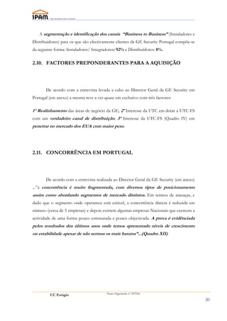 A segmentação e identificação dos canais “Business to Business” (Instaladores e
Distribuidores) para os que são efectivamente clientes da GE Security Portugal compõe-se
da seguinte forma: Instaladores/ Integradores: 92% e Distribuídores: 8%.

2.10. FACTORES PREPONDERANTES PARA A AQUISIÇÃO




       De acordo com a entrevista levada a cabo ao Director Geral da GE Security em
Portugal (em anexo) a mesma teve a ver quase em exclusivo com três factores:

1º Realinhamento das áreas de negócio da GE; 2º Interesse da UTC em dotar a UTC-FS
com um verdadeiro canal de distribuíção; 3º Interesse da UTC-FS (Quadro IV) em
penetrar no mercado dos EUA com maior peso.




2.11. CONCORRÊNCIA EM PORTUGAL




       De acordo com a entrevista realizada ao Director Geral da GE Security (em anexo)
...”a concorrência é muito fragmentada, com diversos tipos de posicionamento
assim como abordando segmentos de mercado distintos. Em termos de ameaças, e
dado que o segmento onde operamos está estável, a concorrência directa é reduzida em
número (cerca de 5 empresas) e depois existem algumas empresas Nacionais que exercem a
actividade de uma forma pouco estruturada e pouco objectivada. A prova é evidênciada
pelos resultados dos últimos anos onde temos apresentado níveis de crescimento
ou estabilidade apesar de não sermos os mais baratos”...(Quadro XII)




         UC Estágio                      Nuno Figueiredo nº 207056

                                                                                           20
 
