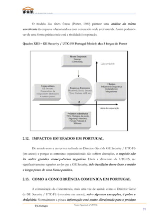 O modelo das cinco forças (Porter, 1980) permite uma análise da micro
envolvente da empresa relacionando-a com o mercado onde está inserida. Assim podemos
ver de uma forma prática onde está a rivalidade/cooperação.

Quadro XIII – GE Security / UTC-FS Portugal Modelo das 5 forças de Porter




2.12. IMPACTOS ESPERADOS EM PORTUGAL

       De acordo com a entrevista realizada ao Director Geral da GE Security / UTC-FS
(em anexo) e porque as estruturas organizacionais não sofrem alterações, o negócio não
irá sofrer grandes consequências negativas. Dada a dimensão da UTC-FS ser
significativamente superior ao do que a GE Security, irão benificiar desse facto a médio
e longo prazo de uma forma positiva.

2.13. COMO A CONCORRÊNCIA COMUNICA EM PORTUGAL

       A comunicação da concorrência, mais uma vez de acordo como o Director Geral
da GE Security / UTC-FS (entrevista em anexo), salvo algumas excepções, é pobre e
deficitária. Normalmente a pouca informação está muito direcionada para o produto
         UC Estágio                     Nuno Figueiredo nº 207056

                                                                                           21
 