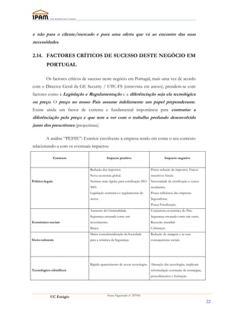 e não para o cliente/mercado e para uma oferta que vá ao encontro das suas
necessidades.

2.14. FACTORES CRÍTICOS DE SUCESSO DESTE NEGÓCIO EM
          PORTUGAL

          Os factores críticos de sucesso neste negócio em Portugal, mais uma vez de acordo
com o Director Geral da GE Security / UTC-FS (entrevista em anexo), prendem-se com
factores como a Legislação e Regulamentação e a diferênciação seja ela tecnológica
ou preço. O preço no nosso País assume infelizmente um papel preponderante.
Existe ainda um factor de extrema e fundamental importância para contrariar a
diferênciação pelo preço e que tem a ver com o trabalho profundo desenvolvido
junto dos prescritores (projectistas).

          A análise “PESTE”: Exterior envolvente à empresa tendo em conta o seu contexto
relacionando-a com os eventuais impactos:

                  Contexto                   Impacto positivo                           Impacto negativo


                                 Redução dos impostos.                       Pouca redução de impostos. Fracos
                                 Nova economia global.                       insentivos fiscais.
Político-legais                  Normas mais rígidas para certificação ISO   Necessidade de certificação e custos
                                 9001.                                       resultantes.
                                 Legislação normativa e regulamentar do      Pouca influência das empresas
                                 sector.                                     Seguradoras.
                                                                             Pouca Fiscalização.
                                 Aumento da Criminalidade.                   Conjuntura económica do País.
                                 Segurança encarada como um                  Segurança encarada como um custo.
Económico-sociais                investimento.                               Recessão mundial.
                                 Banca.                                      Cobranças.
                                 Maior consciêncialização da Sociedade       Redução de margens e as suas
Sócio-culturais                  para a temática da Segurança.               consequências sociais.




                                 Rápido aparecimento de novas tecnologias    Alteração das tecnologias, implicam
Tecnológico-ciêntificos                                                      reformulação constante de estratégias,
                                                                             procedimentos e formação.




             UC Estágio                      Nuno Figueiredo nº 207056

                                                                                                                      22
 