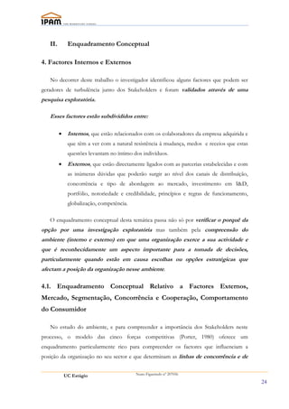 II.        Enquadramento Conceptual

4. Factores Internos e Externos

   No decorrer deste trabalho o investigador identificou alguns factores que podem ser
geradores de turbulência junto dos Stakeholders e foram validados através de uma
pesquisa exploratória.

   Esses factores estão subdivididos entre:

         •    Internos, que estão relacionados com os colaboradores da empresa adquirida e
              que têm a ver com a natural resistência á mudança, medos e receios que estas
              questões levantam no íntimo dos indivíduos.
         •    Externos, que estão directamente ligados com as parcerias estabelecidas e com
              as inúmeras dúvidas que poderão surgir ao nível dos canais de distribuíção,
              concorrência e tipo de abordagem ao mercado, investimento em I&D,
              portfólio, notoriedade e credibilidade, princípios e regras de funcionamento,
              globalização, competência.

   O enquadramento conceptual desta temática passa não só por verificar o porquê da
opção por uma investigação exploratória mas também pela compreensão do
ambiente (interno e externo) em que uma organização exerce a sua actividade e
que é reconhecidamente um aspecto importante para a tomada de decisões,
particularmente quando estão em causa escolhas ou opções estratégicas que
afectam a posição da organização nesse ambiente.

4.1. Enquadramento Conceptual Relativo a Factores Externos,
Mercado, Segmentação, Concorrência e Cooperação, Comportamento
do Consumidor

   No estudo do ambiente, e para compreender a importância dos Stakeholders neste
processo, o modelo das cinco forças competitivas (Porter, 1980) oferece um
enquadramento particularmente rico para compreender os factores que influenciam a
posição da organização no seu sector e que determinam as linhas de concorrência e de


             UC Estágio                    Nuno Figueiredo nº 207056

                                                                                              24
 