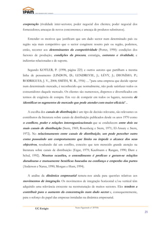 cooperação (rivalidade inter-sectores; poder negocial dos clientes; poder negocial dos
fornecedores; ameaças de novos concorrentes; e ameaça de produtos substitutos).

   Entender os motivos que justificam que um dado sector num determinado país ou
região seja mais competitivo que o sector congénere noutro país ou região, podemos,
então, recorrer aos determinantes da competitividade (Porter, 1990): condições dos
factores de produção; condições da procura; estratégia, estrutura e rivalidade; e
indústrias relacionadas e de suporte.

   Segundo KOTLER, P. (1998, página 225) e outros autores que partilham a mesma
linha de pensamento (LINDON, D.; LENDREVIE, J.; LÉVY, J.; DIONÍSIO, P.;
RODRIGUES, J. V., 2004; SMITH, W. R., 1956) …”para uma empresa que decide operar
num determinado mercado, é reconhecido que normalmente, não pode satisfazer todos os
consumidores daquele mercado. Os clientes são numerosos, dispersos e diversificados em
termos de exigência de compra. Em vez de competir em todos os lugares, necessita de
identificar os segmentos de mercado que pode atender com maior eficácia”...

   A escolha dos canais de distribuíção é um tipo de decisão relevante, são relevantes os
contributos da literatura sobre canais de distribuíção publicados desde os anos 1970 como
o conflicto, poder e relações interorganizacionais que se estabelecem entre dois ou
mais canais de distribuição (Stern, 1969; Rosenberg e Stern, 1971; El-Ansary e Stern,
1972). No relacionamento entre canais de distribuição, um pode perceber outro
como possuíndo um comportamento que limita ou impede o alcance dos seus
objectivos, resultando daí um conflito, conceito que tem merecido grande atenção na
literatura sobre canais de distribuição (Etgar, 1979; Kaufmann e Rangan, 1990; Dant e
Schul, 1992). Noutras ocasiões, o entendimento é profícuo e geram-se relações
duradouras e mutuamente benéficas baseadas na confiança e empenho das partes
(Anderson e Narus, 1990; Morgan e Hunt, 1994).

   A análise da dinâmica empresarial remete-nos ainda para questões relativas aos
movimentos de integração. Os movimentos de integração horizontal e/ou vertical têm
adquirido uma relevância crescente na reestruturação de muitos sectores. Eles tendem a
contribuir para o aumento da concentração num dado sector e, consequentemente,
para o reforço do papel das empresas instaladas na dinâmica empresarial.


          UC Estágio                     Nuno Figueiredo nº 207056

                                                                                            25
 