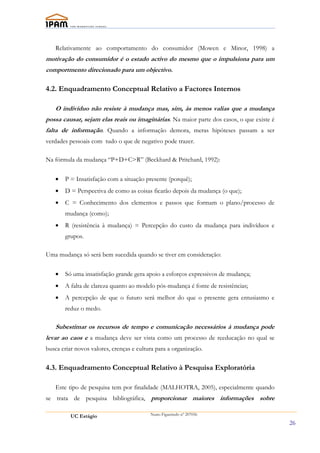 Relativamente ao comportamento do consumidor (Mowen e Minor, 1998) a
motivação do consumidor é o estado activo do mesmo que o impulsiona para um
comportmento direcionado para um objectivo.

4.2. Enquadramento Conceptual Relativo a Factores Internos

   O indivíduo não resiste à mudança mas, sim, às menos valias que a mudança
possa causar, sejam elas reais ou imaginárias. Na maior parte dos casos, o que existe é
falta de informação. Quando a informação demora, meras hipóteses passam a ser
verdades pessoais com tudo o que de negativo pode trazer.

Na fórmula da mudança “P+D+C>R” (Beckhard & Pritchard, 1992):


   •   P = Insatisfação com a situação presente (porquê);
   •   D = Perspectiva de como as coisas ficarão depois da mudança (o que);
   •   C = Conhecimento dos elementos e passos que formam o plano/processo de
       mudança (como);
   •   R (resistência à mudança) = Percepção do custo da mudança para indivíduos e
       grupos.

Uma mudança só será bem sucedida quando se tiver em consideração:


   •   Só uma insatisfação grande gera apoio a esforços expressivos de mudança;
   •   A falta de clareza quanto ao modelo pós-mudança é fonte de resistências;
   •   A percepção de que o futuro será melhor do que o presente gera entusiasmo e
       reduz o medo.

   Subestimar os recursos de tempo e comunicação necessários à mudança pode
levar ao caos e a mudança deve ser vista como um processo de reeducação no qual se
busca criar novos valores, crenças e cultura para a organização.

4.3. Enquadramento Conceptual Relativo à Pesquisa Exploratória

   Este tipo de pesquisa tem por finalidade (MALHOTRA, 2005), especialmente quando
se trata de pesquisa bibliográfica, proporcionar maiores informações sobre

          UC Estágio                      Nuno Figueiredo nº 207056

                                                                                          26
 