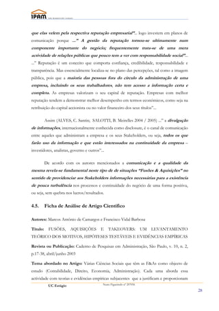 que elas velem pela respectiva reputação empresarial”... logo investem em planos de
comunicação porque ...” A gestão da reputação tornou-se ultimamente num
componente importante do negócio; frequentemente trata-se de uma mera
actividade de relações públicas que pouco tem a ver com responsabilidade social”...
...” Reputação é um conceito que comporta confiança, credibilidade, responsabilidade e
transparência. Mas essencialmente localiza-se no plano das percepções, tal como a imagem
pública, pois que a maioria das pessoas fora do círculo da administração de uma
empresa, incluindo os seus trabalhadores, não tem acesso a informação certa e
completa. As empresas valorizam o seu capital de reputação. Empresas com melhor
reputação tendem a demonstrar melhor desempenho em termos económicos, como seja na
retribuição do capital accionista ou no valor financeiro dos seus títulos”...

          Assim (ALVES, C. Santin; SALOTTI, B. Meirelles 2004 / 2005) ...” a divulgação
de informações, internacionalmente conhecida como disclosure, é o canal de comunicação
entre aqueles que administram a empresa e os seus Stakeholders, ou seja, todos os que
farão uso da informação e que estão interessados na continuídade da empresa –
investidores, analistas, governo e outros”...

          De acordo com os autores mencionados a comunicação e a qualidade da
mesma revela-se fundamental neste tipo de de situações “Fusões & Aquisições” no
sentido de providenciar aos Stakeholders informações necessárias para a existência
de pouca turbulência nos processos e continuídade do negócio de uma forma positiva,
ou seja, sem quebra nos lucros/resultados.

4.5.      Ficha de Análise de Artigo Científico

Autores: Marcos Antônio de Camargos e Francisco Vidal Barbosa

Título:     FUSÕES,      AQUISIÇÕES       E     TAKEOVERS:              UM   LEVANTAMENTO
TEÓRICO DOS MOTIVOS, HIPÓTESES TESTÁVEIS E EVIDÊNCIAS EMPÍRICAS

Revista ou Publicação: Caderno de Pesquisas em Administração, São Paulo, v. 10, n. 2,
p.17-38, abril/junho 2003

Tema abordado no Artigo: Várias Ciências Sociais que têm as F&As como objecto de
estudo (Contabilidade, Direito, Economia, Administração). Cada uma aborda essa
actividade com teorias e evidências empíricas subjacentes que a justificam e proporcionam
            UC Estágio                      Nuno Figueiredo nº 207056

                                                                                            28
 