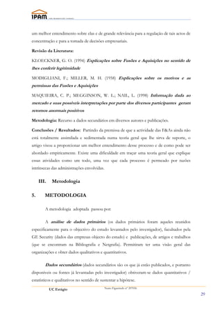 um melhor entendimento sobre elas e de grande relevância para a regulação de tais actos de
concentração e para a tomada de decisões empresariais.

Revisão da Literatura:

KLOECKNER, G. O. (1994) Explicações sobre Fusões e Aquisições no sentido de
lhes conferir legitimidade

MODIGLIANI, F.; MILLER, M. H. (1958) Explicações sobre os motivos e as
permissas das Fusões e Aquisições

MAQUIEIRA, C. P.; MEGGINSON, W. L.; NAIL, L. (1998) Informação dada ao
mercado e suas possíveis interpretações por parte dos diversos participantes geram
retornos anormais positivos

Metodologia: Recurso a dados secundários em diversos autores e publicações.

Conclusões / Resultados: Partindo da premissa de que a actividade das F&As ainda não
está totalmente assimilada e sedimentada numa teoria geral que lhe sirva de suporte, o
artigo visou a proporcionar um melhor entendimento desse processo e de como pode ser
abordado empiricamente. Existe uma dificuldade em traçar uma teoria geral que explique
essas atividades como um todo, uma vez que cada processo é permeado por razões
intrínsecas das administrações envolvidas.

     III.    Metodologia

5.      METODOLOGIA

        A metodologia adoptada passou por:

        A análise de dados primários (os dados primários foram aqueles reunidos
especificamente para o objectivo do estudo levantados pelo investigador), facultados pela
GE Security (dados das empresas objecto do estudo) e publicações, de artigos e trabalhos
(que se encontram na Bibliografia e Netgrafia). Permitiram ter uma visão geral das
organizações e obter dados qualitativos e quantitativos.

        Dados secundários (dados secundários são os que já estão publicados, e portanto
disponíveis ou fontes já levantadas pelo investigador) obtiveram-se dados quantitativos /
estatísticos e qualitativos no sentido de sustentar a hipótese.

            UC Estágio                       Nuno Figueiredo nº 207056

                                                                                             29
 