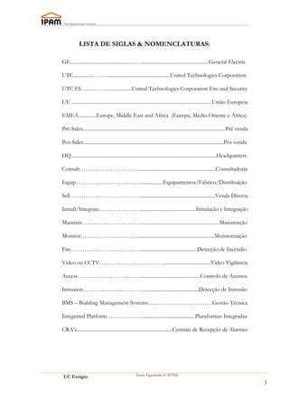 LISTA DE SIGLAS & NOMENCLATURAS:

GE..................................................…......................................................General Electric

UTC............………..................................................United Technologies Corporation

UTC FS........………..................United Technologies Corporation Fire and Security

UE ..............................................................................................................União Europeia

EMEA..............Europe, Middle East and Africa (Europa, Médio Oriente e África)

Pré-Sales................................................................................................................Pré venda

Pos-Sales..............................................................................................................Pós venda

HQ..................................................................................................................Headquarters

Consult………………………….............................................................Consultadoria

Equip……………………………..................Equipamentos/Fabrico/Distribuíção

Sell………………………………...........................................................Venda Directa

Install/Integrate…………………............................................Instalação e Integração

Maintain…………………………..............................................................Manutenção

Monitor…………………………...........................................................Monitorização

Fire………………………………............................................Detecção de Incêndio

Video ou CCTV…………………………….....................................Video Vigilância

Access……………………………..............................................Controlo de Acessos

Intrusion………………………….............................................Detecção de Intrusão

BMS – Building Management Systems……………………………Gestão Técnica

Integrated Platform………………..........................................Plataformas Integradas

CRA’s...........................................................................Centrais de Recepção de Alarmes




 UC Estágio                                        Nuno Figueiredo nº 207056

                                                                                                                                     3
 