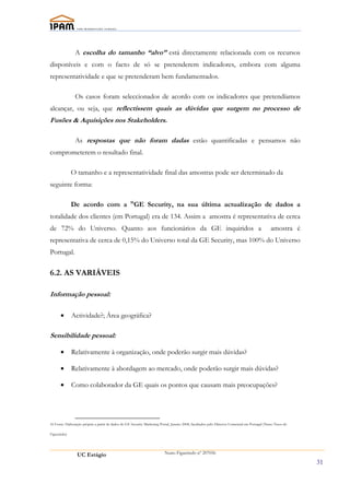 A escolha do tamanho “alvo” está directamente relacionada com os recursos
disponíveis e com o facto de só se pretenderem indicadores, embora com alguma
representatividade e que se pretenderam bem fundamentados.

                Os casos foram seleccionados de acordo com os indicadores que pretendíamos
alcançar, ou seja, que reflectissem quais as dúvidas que surgem no processo de
Fusões & Aquisições nos Stakeholders.

                As respostas que não foram dadas estão quantificadas e pensamos não
comprometerem o resultado final.

              O tamanho e a representatividade final das amostras pode ser determinado da
seguinte forma:

              De acordo com a 16GE Security, na sua última actualização de dados a
totalidade dos clientes (em Portugal) era de 134. Assim a amostra é representativa de cerca
de 72% do Universo. Quanto aos funcionários da GE inquiridos a                                                                                  amostra é
representativa de cerca de 0,15% do Universo total da GE Security, mas 100% do Universo
Portugal.

6.2. AS VARIÁVEIS

Informação pessoal:

      •       Actividade?; Área geográfica?

Sensibilidade pessoal:

      •       Relativamente à organização, onde poderão surgir mais dúvidas?

      •       Relativamente à abordagem ao mercado, onde poderão surgir mais dúvidas?

      •       Como colaborador da GE quais os pontos que causam mais preocupações?




16 Fonte: Elaboração própria a partir de dados de GE Security Marketing Portal, Janeiro 2008, facultados pelo Director Comercial em Portugal (Nuno Tasso de

Figueiredo)




                 UC Estágio                                                Nuno Figueiredo nº 207056

                                                                                                                                                              31
 