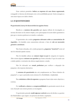 Estas variáveis permitirão balizar as respostas de uma forma segmentada,
conjugando os factores da informação com os da sensibilidade pessoal. Assim conseguiu-se
uma maior riqueza nos dados obtidos.

6.3. O QUESTIONÁRIO

O questionário/survey foi desenvolvido da seguinte forma:

            Decidiu-se a natureza das questões após alguma reflexão do investigador, as
mesmas deveriam ser de carácter simples, com a preocupação de reunir dados quantitativos
para que os mesmos pudessem ser tratados e analisados.

            O questionário não contém perguntas relevantes sobre as características do
inquirido, e foi decidido como característica relevante o facto de não ser necessário
garantir o anonimato.

            Não foram colocadas, sob a minha perspectiva, perguntas “sensíveis”, como tal
não foi solicitada opinião externa.

            Não foi decidido utilizar um número ímpar ou par de categorias de resposta.
Aliás existem algumas variantes nas questões que foram colocadas. E que de acordo com
a minha opinião e convicções não afectou negativamente o estudo.

            Não foi efectuado um estudo preliminar para verificar a adequação das
perguntas e das respostas alternativas.

            A estrutura do questionário não está completamente em “blocos identicos de
perguntas”, e o que se pretendeu nesta estrutura foi a flexibilidade e simplicidade.

            Para minimizar a falta de respostas as perguntas foram todas muito objectivas e
concisas.

            Foi verificada a clareza e a compreensibilidade do questionário através de um
teste efectuado num círculo próximo ao investigador.

            O questionário pretende medir algumas variáveis acerca de dúvidas ou questões
dos Stakeholders e que surgem nos processos de fusões e aquisições.
            UC Estágio                     Nuno Figueiredo nº 207056

                                                                                              32
 