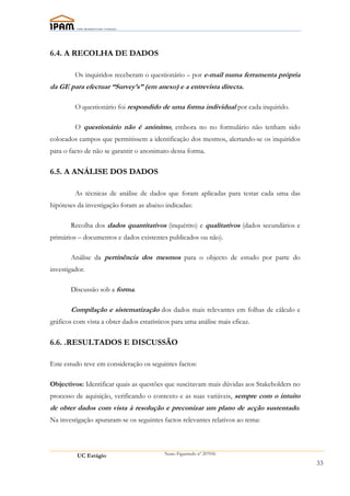 6.4. A RECOLHA DE DADOS

         Os inquiridos receberam o questionário – por e-mail numa ferramenta própria
da GE para efectuar “Survey’s” (em anexo) e a entrevista directa.

         O questionário foi respondido de uma forma individual por cada inquirido.

         O questionário não é anónimo, embora no no formulário não tenham sido
colocados campos que permitissem a identificação dos mesmos, alertando-se os inquiridos
para o facto de não se garantir o anonimato dessa forma.

6.5. A ANÁLISE DOS DADOS

         As técnicas de análise de dados que foram aplicadas para testar cada uma das
hipóteses da investigação foram as abaixo indicadas:

       Recolha dos dados quantitativos (inquérito) e qualitativos (dados secundários e
primários – documentos e dados existentes publicados ou não).

       Análise da pertinência dos mesmos para o objecto de estudo por parte do
investigador.

       Discussão sob a forma.

       Compilação e sistematização dos dados mais relevantes em folhas de cálculo e
gráficos com vista a obter dados estatísticos para uma análise mais eficaz.

6.6. .RESULTADOS E DISCUSSÃO

Este estudo teve em consideração os seguintes factos:

Objectivos: Identificar quais as questões que suscitavam mais dúvidas aos Stakeholders no
processo de aquisição, verificando o contexto e as suas variáveis, sempre com o intuito
de obter dados com vista à resolução e preconizar um plano de acção sustentado.
Na investigação apuraram-se os seguintes factos relevantes relativos ao tema:




          UC Estágio                       Nuno Figueiredo nº 207056

                                                                                            33
 