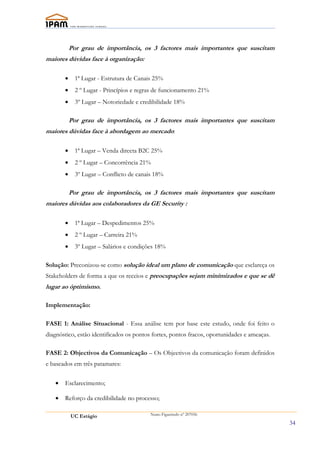 Por grau de importância, os 3 factores mais importantes que suscitam
maiores dúvidas face à organização:

       •     1ª Lugar - Estrutura de Canais 25%
       •     2 º Lugar - Princípios e regras de funcionamento 21%
       •     3º Lugar – Notoriedade e credibilidade 18%

           Por grau de importância, os 3 factores mais importantes que suscitam
maiores dúvidas face à abordagem ao mercado:

       •     1ª Lugar – Venda directa B2C 25%
       •     2 º Lugar – Concorrência 21%
       •     3º Lugar – Conflicto de canais 18%

           Por grau de importância, os 3 factores mais importantes que suscitam
maiores dúvidas aos colaboradores da GE Security :

       •     1ª Lugar – Despedimentos 25%
       •     2 º Lugar – Carreira 21%
       •     3º Lugar – Salários e condições 18%

Solução: Preconizou-se como solução ideal um plano de comunicação que esclareça os
Stakeholders de forma a que os receios e preocupações sejam minímizados e que se dê
lugar ao óptimismo.

Implementação:

FASE 1: Análise Situacional - Essa análise tem por base este estudo, onde foi feito o
diagnóstico, estão identificados os pontos fortes, pontos fracos, oportunidades e ameaças.

FASE 2: Objectivos da Comunicação – Os Objectivos da comunicação foram definidos
e baseados em três patamares:

   •   Esclarecimento;

   •   Reforço da credibilidade no processo;

           UC Estágio                     Nuno Figueiredo nº 207056

                                                                                             34
 