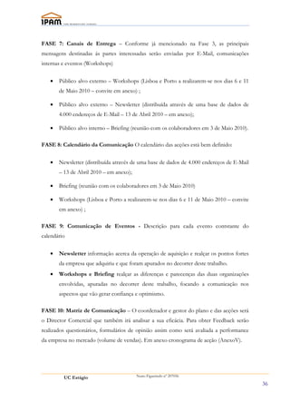 FASE 7: Canais de Entrega – Conforme já mencionado na Fase 3, as principais
mensagens destinadas ás partes interessadas serão enviadas por E-Mail, comunicações
internas e eventos (Workshops)


   •   Público alvo externo – Workshops (Lisboa e Porto a realizarem-se nos dias 6 e 11
       de Maio 2010 – convite em anexo) ;

   •   Público alvo externo – Newsletter (distribuída através de uma base de dados de
       4.000 endereços de E-Mail – 13 de Abril 2010 – em anexo);

   •   Público alvo interno – Briefing (reunião com os colaboradores em 3 de Maio 2010).

FASE 8: Calendário da Comunicação O calendário das acções está bem definido:


   •   Newsletter (distribuída através de uma base de dados de 4.000 endereços de E-Mail
       – 13 de Abril 2010 – em anexo);

   •   Briefing (reunião com os colaboradores em 3 de Maio 2010)

   •   Workshops (Lisboa e Porto a realizarem-se nos dias 6 e 11 de Maio 2010 – convite
       em anexo) ;

FASE 9: Comunicação de Eventos - Descrição para cada evento contstante do
calendário


   •   Newsletter informação acerca da operação de aquisição e realçar os pontos fortes
       da empresa que adquiriu e que foram apurados no decorrer deste trabalho.
   •   Workshops e Briefing realçar as diferenças e parecenças das duas organizações
       envolvidas, apuradas no decorrer deste trabalho, focando a comunicação nos
       aspectos que vão gerar confiança e optimismo.

FASE 10: Matriz de Comunicação – O coordenador e gestor do plano e das acções será
o Director Comercial que também irá analisar a sua eficácia. Para obter Feedback serão
realizados questionários, formulários de opinião assim como será avaliada a performance
da empresa no mercado (volume de vendas). Em anexo cronograma de acção (AnexoV).




         UC Estágio                      Nuno Figueiredo nº 207056

                                                                                           36
 