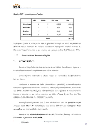 Quadro XIV – Investimento Previsto


                             Qty       Horas           Cust. Unit.        Total

               Workshops           2            3                550,00     1.100,00

               Newsletter          1            1                 0,00        0,00

               Briefing            1            1                 0,00        0,00

               Mão de obra         5            5                 15,00      375,00

                                               Total                        1.475,00


Avaliação: Quanto à avaliação de todo o processo/estratégia de acção só poderá ser
efectuada após a realização das acções e baseada nos pressupostos inscritos na Fase 10.
Mas como “target” preconiza-se que a mesma seja efecuada no final do 2º Trimestre 2010.

     V.      Conclusões e Recomendações

7.        CONCLUSÕES

          Perante o diagnóstico da situação, ou os factos iniciais, formulou-se a hipótese e
recomendou-se um estudo exploratório para validar a mesma.

          Como objectivo pretentedia-se saber a reacção e a sensibilidade dos Stakeholders
face aos factos.

          Analisando e tratando os dados (secundários e primários), o enquadramentos
conceptual e perante os resultados e a discussão sobre a pesquisa exploratória, verificou-se
que não há medidas standard para estes processos pois dependem de muitas variáveis
internas e externas o que vai ao encontro da ideia ...“there is no best way”.....
(LEIBOLD, M.; PROBST, G.; GIBBERT, M., 2005).

          Estratégicamente para este caso o mais recomendável seria um plano de acção
baseado num plano de comunicação que tivesse enfoque nas vantagens desta
operação e nas oportunidades expectáveis.

          Traçou-se um plano baseado em três acções, Newsletter, Briefing e Workshops
com custos expectáveis de 1.475,00€.

            UC Estágio                     Nuno Figueiredo nº 207056

                                                                                               37
 