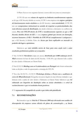 O Plano focou-se nos seguintes factores a serem tidos em conta na comunicação:

       A UTC-FS tem um volume de negócio na Indústria manifestamente superior
ao do que a GE Security detinha no sector; A UTC é uma empresa com regras e prícipios
de funcionamento muito similares aos da GE Security e com notoriedade; A UTC-FS
tem um compromisso intitucional no sentido de respeitar as particularidades dos
mais diversos canais de distribuíção, não dando cobertura a distorções ou conflictos de
canais; Peso da UTC-FS dentro da UTC é manifestamente superior ao que a GE
Security detinha dentro da GE e é uma empresa global que investe em formação,
recursos humanos e I+D; O Portfólio da UTC-FS irá complementar e enriquecer o
que a GE Security já detinha. Estes são factos que bem explicados ao mercado só
poderão dár lugar a optimismo.

       Salienta-se que este trabalho serviu de base para uma acção real e cujos
resultados preliminares podem ser avançados:

1º Em 13/04/10 Newsletter (cópia em anexo) distribuída por 4.000 endereços de E-
Mail constantes da base de dados da GE Security / UTC-FS e que abarcam toda a cadeia
de valor (desde o Fabricante ao Cliente Final).

2º Em 03/05/10 Briefing com os 9 colaboradores em Portugal onde foram esclarecidas
todas as dúvidas e onde foi apresentada a estratégia da UTC-FS.

3º Nos dias 06/05/10 e 11/05/10 Workshops (Lisboa e Porto) com a audiência de
cerca de 100 profissionais (fotografias em anexo) ligados ás mais diversas entidades e que
abarcam toda a cadeia de valor (desde o Fabricante ao Cliente Final). Salienta-se que foi
elaborado um Inquérito de Satisfação sobre os temas abordados e o nível de
esclarecimentos e que os resultados foram positivos.

4º O orçamento foi cumprido de acordo o que tinha sido planificado.

7.1.   RECOMENDAÇÕES

       Recomenda-se que no final do 2º Trimestre 2010 seja efectuada uma análise do
desempenho da empresa versus eficácia do plano de comunicação e, se forem


          UC Estágio                      Nuno Figueiredo nº 207056

                                                                                             38
 