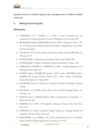 apurados desvios ou feedback negativo, que estratégicamente se definam medidas
correctivas.

8.       Bibliografia & Netgrafia

Bibliografia:

     •   ANDERSON, J. C. e NARUS, J. A. (1990), «A model of distributor firm and
         manufacturer firm working partnerships». Journal of Marketing, vol. 54(1), pp. 42-58.
     •   BECKHARD, Richard; PRITCHARD, Wendy (1992), «Changing the Essence» The
         Art of Creating and Leading Fundamental Change in Organizations. Jossey-Bass
         Inc Pub, first edition
     •   ETGAR, M. (1979), «Sources and types of intra-channel conflict». Journal of Retailing, vol.
         55(1), pp. 61-78.
     •   KOTLER, Philip. «Administração de Marketing». Editora Atlas, Brasil, 1998.
     •   KOTLER, Philip. «Princípios de Marketing». Prentice-Hall, Brasil, 7ª edição, 1995.
     •   LEIBOLD, M.; PROBST, G.; GIBBERT, M. (2005), «Strategic Management in the
         Knowledge Economy» (pág. 110)
     •   LINDON, Denis ; LENDREVIE, Jacques ; LÉVY, Julien ; DIONÍSIO, Pedro ;
         RODRIGUES, Joaquim Vicente. Mercator XXI : «Teoria e Prática do Marketing.»
         Edições Dom Quixote, 1ª edição 2004
     •   MALHOTRA, Naresh K. (2005).et al. «Introdução à Pesquisa de Marketing». Pearson,
         S. Paulo,
     •   McGAHAN, A. M. (2000), «How industries evolve». Business Strategy Review, vol.
         11(3), pp. 1-16.
     •   MOWEN, John C.; MINOR, Michael (2003), «Comportamento do Consumidor». . S.
         Paulo: Prentice Hall.
     •   PORTER, M. E. (1990), «The Competitive Advantage of Nations». The Free Press,
         Nova York.
     •   PORTER, M. E. (1980), «Competitive Strategy: Techniques for Analyzing Industries and
         Competitors.» The Free Press, NovaYork.
     •   ROSENBERG, L. J. e STERN, L. W. (1971), «Conflict measurement in the distribution
         channel». Journal of Marketing Research, vol. 8(4), pp. 437-442.

           UC Estágio                         Nuno Figueiredo nº 207056

                                                                                                       39
 