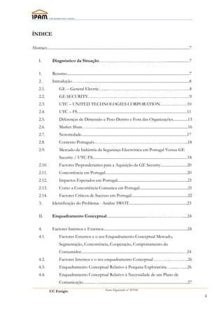 ÍNDICE

Abstract................................................................................................................................................7

      I.           Diagnóstico da Situação……………………………………….......................7

      1.           Resumo............................................................................................................................7
      2.           Introdução……….........................................................................................................8
      2.1.                GE – General Electric….....………………………………………………8
      2.2.                GE SECURITY…………………………………………………………..9
      2.3.                UTC – UNITED TECHNOLOGIES CORPORATION………………10
      2.4.                UTC – FS...............................................................................................................11
      2.5.                Diferenças de Dimensão e Peso Dentro e Fora das Organizações...............13
      2.6.                Market Share……….............................................................................................16
      2.7.                Notoriedade...........................................................................................................17
      2.8.                Contexto Português……………………………………………………...18
      2.9.                Mercado da Indústria da Segurança Electrónica em Portugal Versus GE
                          Security / UTC-FS................................................................................................18
      2.10.               Factores Preponderantes para a Aquisição da GE Security...........................20
      2.11.               Concorrência em Portugal...................................................................................20
      2.12.               Impactos Esperados em Portugal.......................................................................21
      2.13.               Como a Concorrência Comunica em Portugal.................................................21
      2.14.               Factores Críticos de Sucesso em Portugal.........................................................22
      3.           Identificação do Problema - Análise SWOT...........................................................23

      II.          Enquadramento Conceptual........................................…………………….....24

      4.           Factores Internos e Externos.....................................................................................24
      4.1.                Factores Externos e o seu Enquadramento Conceptual Mercado,
                          Segmentação, Concorrência, Cooperação, Comportamento do
                          Consumidor...............................................................................................…...…24
      4.2.                Factores Internos e o seu enquadramento Conceptual …………………..26
      4.3.                Enquadramento Conceptual Relativo à Pesquisa Exploratória….......….....26
      4.4.                Enquadramento Conceptual Relativo à Necessidade de um Plano de
                          Comunicação ..........…..........................................................................................27
                UC Estágio                                            Nuno Figueiredo nº 207056

                                                                                                                                                            4
 