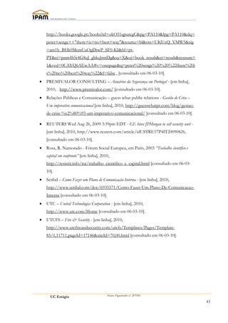 http://books.google.pt/books?id=okO51qpurcgC&pg=PA110&lpg=PA110&dq=
    peter+senge++"there+is+no+best+way"&source=bl&ots=UKUxQ_VMW5&sig
    =am1b_BHk0MemCuOgDtwP_SF0-KI&hl=pt-
    PT&ei=pnm4S5r4G8uJ_gbkzJmtDg&sa=X&oi=book_result&ct=result&resnum=
    1&ved=0CAYQ6AEwAA#v=onepage&q=peter%20senge%20%20%22there%20i
    s%20no%20best%20way%22&f=false , [consultado em 06-03-10].
•   PREMIVALOR CONSULTING – Anuários da Segurança em Portugal - [em linha],
    2010, http://www.premivalor.com/ [consultado em 06-03-10].
•   Relações Públicas e Comunicação – guess what public relations - Gestão de Crise –
    Um imperativo comunicacional [em linha], 2010, http://guesswhatpr.com/blog/gestao-
    de-crise-%e2%80%93-um-imperativo-comunicacional/ [consultado em 06-03-10].

•   REUTERS Wed Aug 26, 2009 3:39pm EDT - GE hires JPMorgan to sell security unit -
    [em linha], 2010, http://www.reuters.com/article/idUSTRE57P4IT20090826,
    [consultado em 06-03-10].
•   Rosa, R. Namorado - Fórum Social Europeu, em Paris, 2003 “Trabalho científico e
    capital em confronto” [em linha], 2010,
    http://resistir.info/rui/trabalho_cientifico_e_capital.html [consultado em 06-03-
    10].
•   Scribd – Como Fazer um Plano de Comunicação Interna - [em linha], 2010,
    http://www.scribd.com/doc/6935571/Como-Fazer-Um-Plano-De-Comunicacao-
    Interna [consultado em 06-03-10].
•   UTC – United Technologies Corporation - [em linha], 2010,
    http://www.utc.com/Home [consultado em 06-03-10].
•   UTCFS – Fire & Security - [em linha], 2010,
    http://www.utcfireandsecurity.com/utcfs/Templates/Pages/Template-
    85/1,11711,pageId=17146&siteId=70,00.html [consultado em 06-03-10].




      UC Estágio                         Nuno Figueiredo nº 207056

                                                                                         41
 