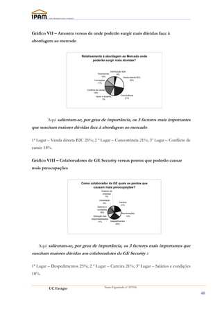 Gráfico VII – Amostra versus de onde poderão surgir mais dúvidas face à
abordagem ao mercado


                           Relativamente à abordagem ao Mercado onde
                                   poderão surgir mais dúvidas?


                                                          Distribuíção B2B
                                         Assessorias             4%
                                            14%                         Venda directa B2C
                                     Formações                                25%
                                        11%


                              Conflicto de canais
                                      18%
                                                                    Concorrência
                                       Apoio a projecto
                                                                       21%
                                             7%




        Aqui salientam-se, por grau de importância, os 3 factores mais importantes
que suscitam maiores dúvidas face à abordagem ao mercado:

1ª Lugar – Venda directa B2C 25%; 2 º Lugar – Concorrência 21%; 3º Lugar – Conflicto de
canais 18%.

Gráfico VIII – Colaboradores de GE Security versus pontos que poderão causar
mais preocupações


                           Como colaborador da GE quais os pontos que
                                  causam mais preocupações?
                                             Estatuto da
                                              empresa
                                                 7%
                                           Visibilidade
                                               4%                 Carreira
                                                                   21%
                                         Salários e
                                         condições
                                           18%                       Recolocações
                                    Alteração das                        14%
                                  responsabilidades
                                         11%              Despedimentos
                                                              25%




   Aqui salientam-se, por grau de importância, os 3 factores mais importantes que
suscitam maiores dúvidas aos colaboradores da GE Security ::

1ª Lugar – Despedimentos 25%; 2 º Lugar – Carreira 21%; 3º Lugar – Salários e condições
18%.


         UC Estágio                              Nuno Figueiredo nº 207056

                                                                                            48
 