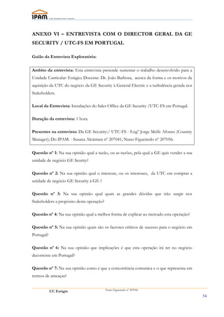 ANEXO VI – ENTREVISTA COM O DIRECTOR GERAL DA GE
SECURITY / UTC-FS EM PORTUGAL

Guião da Entrevista Exploratória:

Ambito da entrevista: Esta entrevista pretende sustentar o trabalho desenvolvido para a
Unidade Curricular: Estágio; Docente: Dr. João Barbosa; acerca da forma e os motivos da
aquisição da UTC do negócio da GE Security à General Electric e a turbulência gerada nos
Stakeholders.

Local da Entrevista: Instalações do Sales Office da GE Security /UTC-FS em Portugal.

Duração da entrevista: 1 hora.

Presentes na entrevista: Da GE Security:/ UTC-FS - Engº Jorge Melfe Afonso (Country
Manager); Do IPAM: - Susana Alcântara nº 207041; Nuno Figueiredo nº 207056.

Questão nº 1: Na sua opinião qual a razão, ou as razões, pela qual a GE quis vender a sua
unidade de negócio GE Seurity?

Questão nº 2: Na sua opinião qual o interesse, ou os interesses, da UTC em comprar a
unidade de negócio GE Security á GE ?

Questão nº 3: Na sua opinião qual quais as grandes dúvidas que irão surgir nos
Stakeholders a propósito desta operação?

Questão nº 4: Na sua opinião qual a melhor forma de explicar ao mercado esta operação?

Questão nº 5: Na sua opinião quais são os factores críticos de sucesso para o negócio em
Portugal?

Questão nº 6: Na sua opinião que implicações é que esta operação irá ter no negócio
decorrente em Portugal?

Questão nº 7: Na sua opinião como é que a concorrência comunica e o que representa em
termos de ameaças?


            UC Estágio                     Nuno Figueiredo nº 207056

                                                                                            54
 