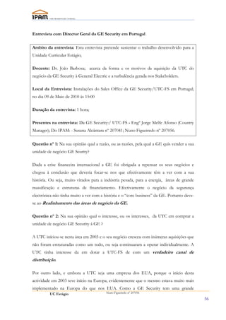 Entrevista com Director Geral da GE Security em Portugal

Ambito da entrevista: Esta entrevista pretende sustentar o trabalho desenvolvido para a
Unidade Curricular Estágio;

Docente: Dr. João Barbosa; acerca da forma e os motivos da aquisição da UTC do
negócio da GE Security à General Electric e a turbulência gerada nos Stakeholders.

Local da Entrevista: Instalações do Sales Office da GE Security/UTC-FS em Portugal;
no dia 09 de Maio de 2010 ás 15:00

Duração da entrevista: 1 hora;

Presentes na entrevista: Da GE Security:/ UTC-FS - Engº Jorge Melfe Afonso (Country
Manager); Do IPAM: - Susana Alcântara nº 207041; Nuno Figueiredo nº 207056.

Questão nº 1: Na sua opinião qual a razão, ou as razões, pela qual a GE quis vender a sua
unidade de negócio GE Seurity?

Dada a crise financeira internacional a GE foi obrigada a repensar os seus negócios e
chegou à conclusão que deveria focar-se nos que efectivamente têm a ver com a sua
história. Ou seja, muito virados para a indústria pesada, para a energia, àreas de grande
massificação e estruturas de financiamento. Efectivamente o negócio da segurança
electrónica não tinha muito a ver com a história e o “core business” da GE. Portanto deve-
se ao Realinhamento das áreas de negócio da GE.

Questão nº 2: Na sua opinião qual o interesse, ou os interesses, da UTC em comprar a
unidade de negócio GE Security á GE ?

A UTC iníciou-se nesta área em 2003 e o seu negócio cresceu com inúmeras aquisições que
não foram estruturadas como um todo, ou seja continuaram a operar individualmente. A
UTC tinha interesse da em dotar a UTC-FS de com um verdadeiro canal de
distribuíção.

Por outro lado, e embora a UTC seja uma empresa dos EUA, porque o início desta
actividade em 2003 teve início na Europa, evidentemente que o mesmo estava muito mais
implementado na Europa do que nos EUA. Como a GE Security tem uma grande
         UC Estágio                      Nuno Figueiredo nº 207056

                                                                                             56
 