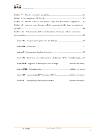 Gráfico IV – Amostra versus área geográfica..............................................................................46
Gráfico V- Amostra versus GE Security......................................................................................47
Gráfico VI – Amostra versus de onde poderão surgir mais dúvidas face à organização......47
Gráfico VII – Amostra versus de onde poderão surgir mais dúvidas face à abordagem ao
mercado..............................................................................................................................................48
Gráfico VIII – Colaboradores de GE Security versus pontos que poderão causar mais
preocupações.....................................................................................................................................48

      Anexo III – Convite e Fotografias dos Workshops….......................................................49

      Anexo IV – Newsletter………….........................................................................................51

      Anexo V – Cronograma do plano de acção…………........................................................52

      Anexo VI – Entrevista com o Dir. Geral da GE Security / UTC-FS em Portugal ......53

      Anexo VII – Inquérito de Satisfação aos Workshops..........................(ficheiro em anexo)

      Anexo VIII – Artigo científico.................................................................(ficheiro em anexo)

      Anexo IX – Apresentação PPT institucional UTC...............................(ficheiro em anexo)

      Anexo X – Apresentação PPT institucional GE...................................(ficheiro em anexo)




                UC Estágio                                           Nuno Figueiredo nº 207056

                                                                                                                                                          6
 