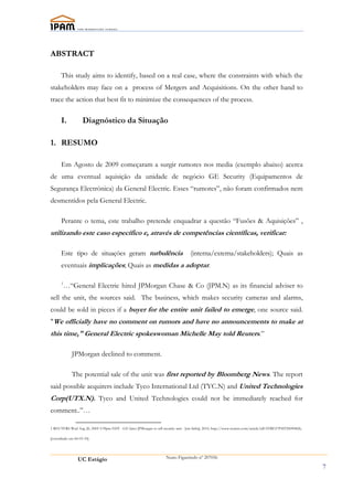 ABSTRACT

      This study aims to identify, based on a real case, where the constraints with which the
stakeholders may face on a process of Mergers and Acquisitions. On the other hand to
trace the action that best fit to minimize the consequences of the process.

      I.            Diagnóstico da Situação

1. RESUMO

      Em Agosto de 2009 começaram a surgir rumores nos media (exemplo abaixo) acerca
de uma eventual aquisição da unidade de negócio GE Security (Equipamentos de
Segurança Electrónica) da General Electric. Esses “rumores”, não foram confirmados nem
desmentidos pela General Electric.

      Perante o tema, este trabalho pretende enquadrar a questão “Fusões & Aquisições” ,
utilizando este caso específico e, através de competências científicas, verificar:

      Este tipo de situações geram turbulência                                       (interna/externa/stakeholders); Quais as
      eventuais implicações; Quais as medidas a adoptar.

      1
        …“General Electric hired JPMorgan Chase & Co (JPM.N) as its financial adviser to
sell the unit, the sources said. The business, which makes security cameras and alarms,
could be sold in pieces if a buyer for the entire unit failed to emerge, one source said.
"We officially have no comment on rumors and have no announcements to make at
this time," General Electric spokeswoman Michelle May told Reuters.”

             JPMorgan declined to comment.

             The potential sale of the unit was first reported by Bloomberg News. The report
said possible acquirers include Tyco International Ltd (TYC.N) and United Technologies
Corp(UTX.N). Tyco and United Technologies could not be immediately reached for
comment..”…

1 REUTERS Wed Aug 26, 2009 3:39pm EDT - GE hires JPMorgan to sell security unit - [em linha], 2010, http://www.reuters.com/article/idUSTRE57P4IT20090826,

[consultado em 06-03-10].




                 UC Estágio                                           Nuno Figueiredo nº 207056

                                                                                                                                                            7
 