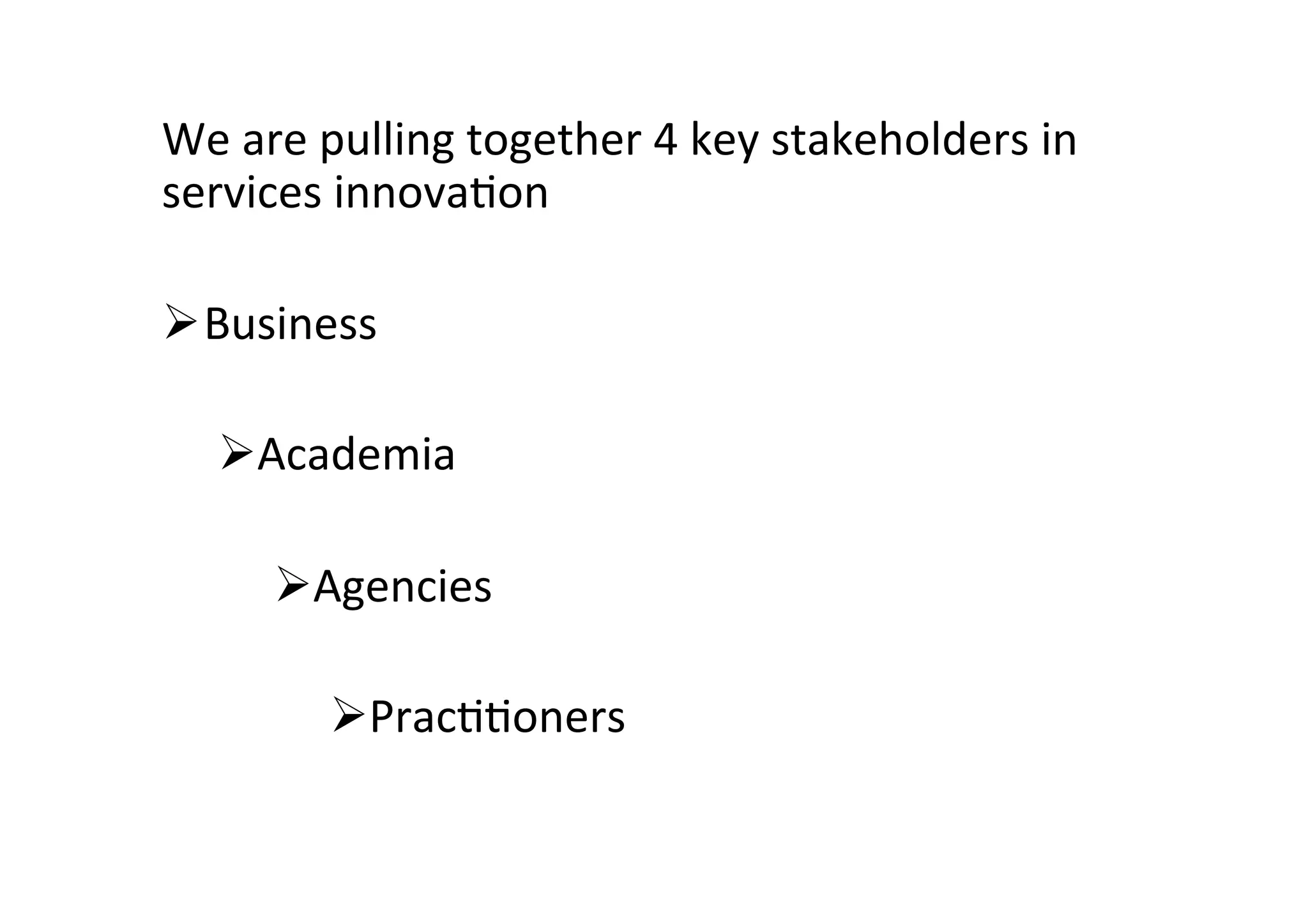 We	
  are	
  pulling	
  together	
  4	
  key	
  stakeholders	
  in	
  
services	
  innova2on	
  	
  	
  
	
  
Ø Business	
  
Ø Academia	
  
Ø Agencies	
  
Ø Prac22oners	
  
 
