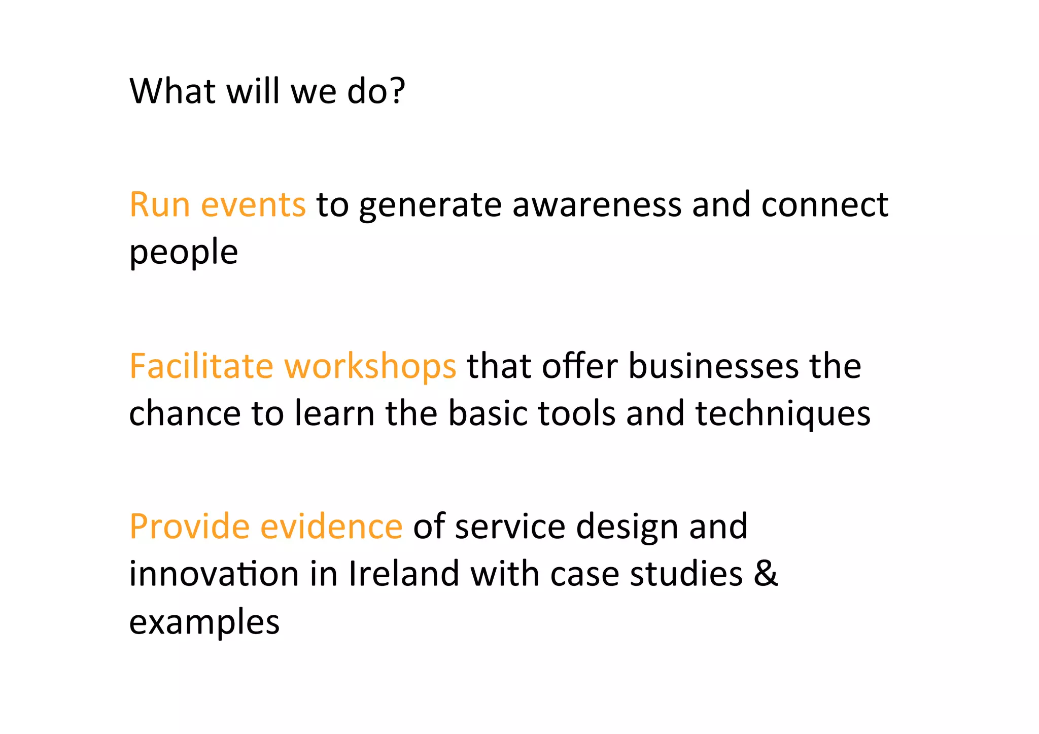 What	
  will	
  we	
  do?	
  	
  
	
  
Run	
  events	
  to	
  generate	
  awareness	
  and	
  connect	
  
people	
  
	
  
Facilitate	
  workshops	
  that	
  oﬀer	
  businesses	
  the	
  
chance	
  to	
  learn	
  the	
  basic	
  tools	
  and	
  techniques	
  
	
  
Provide	
  evidence	
  of	
  service	
  design	
  and	
  
innova2on	
  in	
  Ireland	
  with	
  case	
  studies	
  &	
  
examples	
  	
  
 