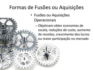 Formas de Fusões ou Aquisições
        • Fusões ou Aquisições
          Operacionais
          – Objetivam obter economias de
            escala, reduções de custo, aumento
            de receitas, crescimento dos lucros
            ou maior participação no mercado
 