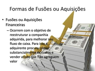 Formas de Fusões ou Aquisições
• Fusões ou Aquisições
  Financeiras
  – Ocorrem com o objetivo de
    reestruturar a companhia
    adquirida, para melhorar seu
    fluxo de caixa. Para isso a
    adquirente procura cortar
    substancialmente os custos e
    vender ativos que não agreguem
    valor
 