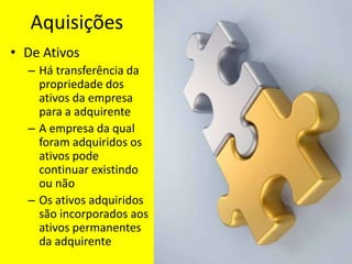Aquisições
• De Ativos
  – Há transferência da
    propriedade dos
    ativos da empresa
    para a adquirente
  – A empresa da qual
    foram adquiridos os
    ativos pode
    continuar existindo
    ou não
  – Os ativos adquiridos
    são incorporados aos
    ativos permanentes
    da adquirente
 