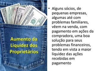 • Alguns sócios, de
                  pequenas empresas,
                  algumas até com
                  problemas familiares,
                  vêem na venda, com
                  pagamento em ações da
                  compradora, uma boa
Aumento da        solução para seus
Liquidez dos      problemas financeiros,
                  tendo em vista a maior
Proprietários     liquidez das ações
                  recebidas em
                  pagamento
 