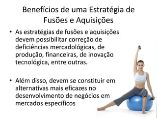 Benefícios de uma Estratégia de
         Fusões e Aquisições
• As estratégias de fusões e aquisições
  devem possibilitar correção de
  deficiências mercadológicas, de
  produção, financeiras, de inovação
  tecnológica, entre outras.

• Além disso, devem se constituir em
  alternativas mais eficazes no
  desenvolvimento de negócios em
  mercados específicos
 