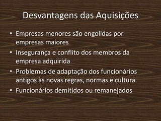 Desvantagens das Aquisições
• Empresas menores são engolidas por
  empresas maiores
• Insegurança e conflito dos membros da
  empresa adquirida
• Problemas de adaptação dos funcionários
  antigos às novas regras, normas e cultura
• Funcionários demitidos ou remanejados
 
