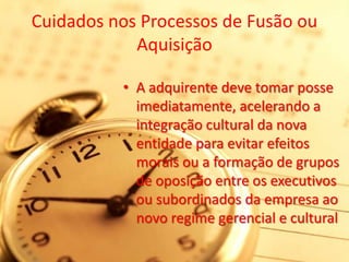 Cuidados nos Processos de Fusão ou
            Aquisição

          • A adquirente deve tomar posse
            imediatamente, acelerando a
            integração cultural da nova
            entidade para evitar efeitos
            morais ou a formação de grupos
            de oposição entre os executivos
            ou subordinados da empresa ao
            novo regime gerencial e cultural
 