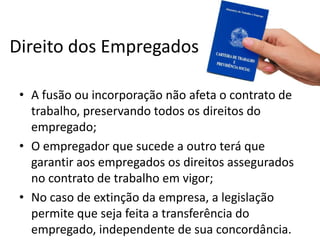 Direito dos Empregados

 • A fusão ou incorporação não afeta o contrato de
   trabalho, preservando todos os direitos do
   empregado;
 • O empregador que sucede a outro terá que
   garantir aos empregados os direitos assegurados
   no contrato de trabalho em vigor;
 • No caso de extinção da empresa, a legislação
   permite que seja feita a transferência do
   empregado, independente de sua concordância.
 