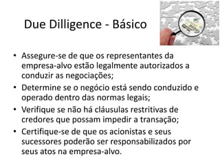Due Dilligence - Básico

• Assegure-se de que os representantes da
  empresa-alvo estão legalmente autorizados a
  conduzir as negociações;
• Determine se o negócio está sendo conduzido e
  operado dentro das normas legais;
• Verifique se não há cláusulas restritivas de
  credores que possam impedir a transação;
• Certifique-se de que os acionistas e seus
  sucessores poderão ser responsabilizados por
  seus atos na empresa-alvo.
 