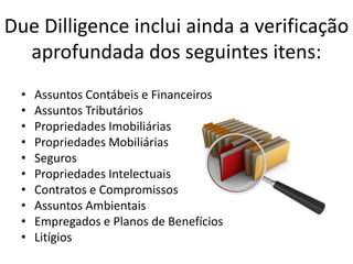 Due Dilligence inclui ainda a verificação
  aprofundada dos seguintes itens:
  •   Assuntos Contábeis e Financeiros
  •   Assuntos Tributários
  •   Propriedades Imobiliárias
  •   Propriedades Mobiliárias
  •   Seguros
  •   Propriedades Intelectuais
  •   Contratos e Compromissos
  •   Assuntos Ambientais
  •   Empregados e Planos de Benefícios
  •   Litígios
 