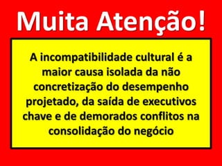 Muita Atenção!
  A incompatibilidade cultural é a
     maior causa isolada da não
  concretização do desempenho
 projetado, da saída de executivos
chave e de demorados conflitos na
      consolidação do negócio
 