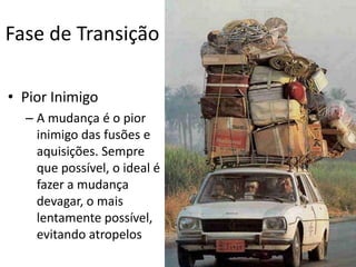 Fase de Transição

• Pior Inimigo
  – A mudança é o pior
    inimigo das fusões e
    aquisições. Sempre
    que possível, o ideal é
    fazer a mudança
    devagar, o mais
    lentamente possível,
    evitando atropelos
 