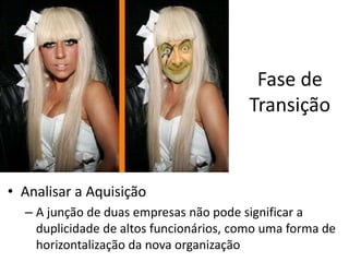 Fase de
                                        Transição


• Analisar a Aquisição
  – A junção de duas empresas não pode significar a
    duplicidade de altos funcionários, como uma forma de
    horizontalização da nova organização
 