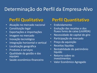 Determinação do Perfil da Empresa-Alvo
    Perfil Qualitativo                Perfil Quantitativo
• Atuação no mercado nacional        • Endividamento
• Constituição legal                 • Evolução das receitas e dos
• Exportações e importações            fluxos livres de caixa (LAJIRDA)
• Imagem no mercado                  • Necessidade de capital de giro
• Inovação tecnológica               • Participação de mercado
• Integração horizontal e vertical   • Preço da aquisição
• Localização geográfica             • Receitas líquidas
• Produtos e serviços                • Rentabilidade do patrimônio
• Qualidade da gestão e das            líquido
  equipes                            • Retorno sobre os
• Saúde econômico-financeira           investimentos
                                     • Valor Econômico Agregado
 