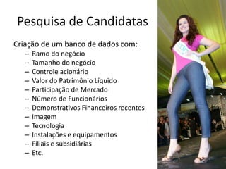 Pesquisa de Candidatas
Criação de um banco de dados com:
   –   Ramo do negócio
   –   Tamanho do negócio
   –   Controle acionário
   –   Valor do Patrimônio Líquido
   –   Participação de Mercado
   –   Número de Funcionários
   –   Demonstrativos Financeiros recentes
   –   Imagem
   –   Tecnologia
   –   Instalações e equipamentos
   –   Filiais e subsidiárias
   –   Etc.
 