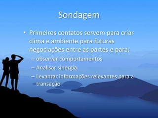 Sondagem
• Primeiros contatos servem para criar
  clima e ambiente para futuras
  negociações entre as partes e para:
  – observar comportamentos
  – Analisar sinergia
  – Levantar informações relevantes para a
    transação
 