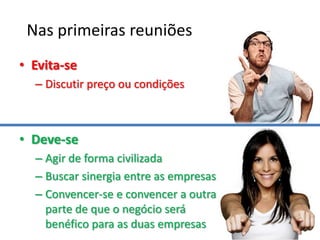Nas primeiras reuniões
• Evita-se
  – Discutir preço ou condições



• Deve-se
  – Agir de forma civilizada
  – Buscar sinergia entre as empresas
  – Convencer-se e convencer a outra
    parte de que o negócio será
    benéfico para as duas empresas
 