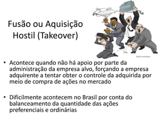 Fusão ou Aquisição
  Hostil (Takeover)

• Acontece quando não há apoio por parte da
  administração da empresa alvo, forçando a empresa
  adquirente a tentar obter o controle da adquirida por
  meio de compra de ações no mercado

• Dificilmente acontecem no Brasil por conta do
  balanceamento da quantidade das ações
  preferenciais e ordinárias
 