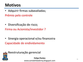 Felipe Pontes
www.contabilidademq.blogspot.com
Motivos
• Adquirir firmas subavaliadas;
Prêmio pelo controle
• Diversificação de risco;
Firma ou Acionista/investidor ?
• Sinergia operacional e/ou financeira
Capacidade de endividamento
• Reestruturação gerencial
16
 