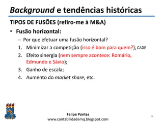 Felipe Pontes
www.contabilidademq.blogspot.com
Background e tendências históricas
TIPOS DE FUSÕES (refiro-me à M&A)
• Fusão horizontal:
– Por que efetuar uma fusão horizontal?
1. Minimizar a competição (isso é bom para quem?);
2. Efeito sinergia (nem sempre acontece: Romário,
Edmundo e Sávio);
3. Ganho de escala;
4. Aumento do market share; etc.
24
CADE
 