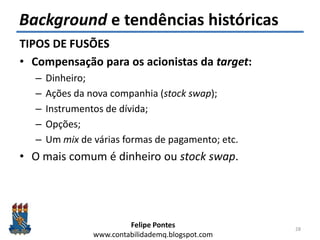 Felipe Pontes
www.contabilidademq.blogspot.com
Background e tendências históricas
TIPOS DE FUSÕES
• Compensação para os acionistas da target:
– Dinheiro;
– Ações da nova companhia (stock swap);
– Instrumentos de dívida;
– Opções;
– Um mix de várias formas de pagamento; etc.
• O mais comum é dinheiro ou stock swap.
28
 