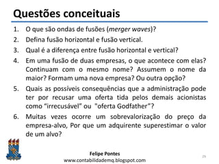 Felipe Pontes
www.contabilidademq.blogspot.com
Questões conceituais
1. O que são ondas de fusões (merger waves)?
2. Defina fusão horizontal e fusão vertical.
3. Qual é a diferença entre fusão horizontal e vertical?
4. Em uma fusão de duas empresas, o que acontece com elas?
Continuam com o mesmo nome? Assumem o nome da
maior? Formam uma nova empresa? Ou outra opção?
5. Quais as possíveis consequências que a administração pode
ter por recusar uma oferta tida pelos demais acionistas
como “irrecusável” ou "oferta Godfather”?
6. Muitas vezes ocorre um sobrevalorização do preço da
empresa-alvo, Por que um adquirente superestimar o valor
de um alvo?
29
 
