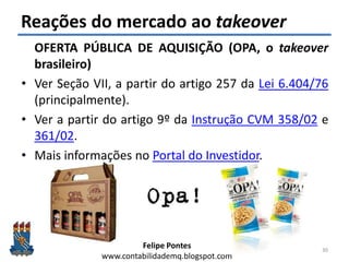 Felipe Pontes
www.contabilidademq.blogspot.com
Reações do mercado ao takeover
30
OFERTA PÚBLICA DE AQUISIÇÃO (OPA, o takeover
brasileiro)
• Ver Seção VII, a partir do artigo 257 da Lei 6.404/76
(principalmente).
• Ver a partir do artigo 9º da Instrução CVM 358/02 e
361/02.
• Mais informações no Portal do Investidor.
 
